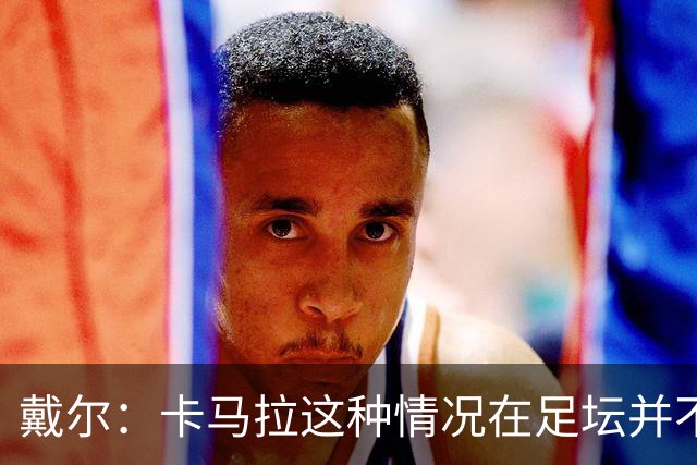 戴尔：卡马拉这种情况在足坛并不少见，我不认为这会影响他